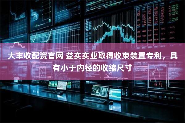 大丰收配资官网 益实实业取得收束装置专利，具有小于内径的收缩尺寸