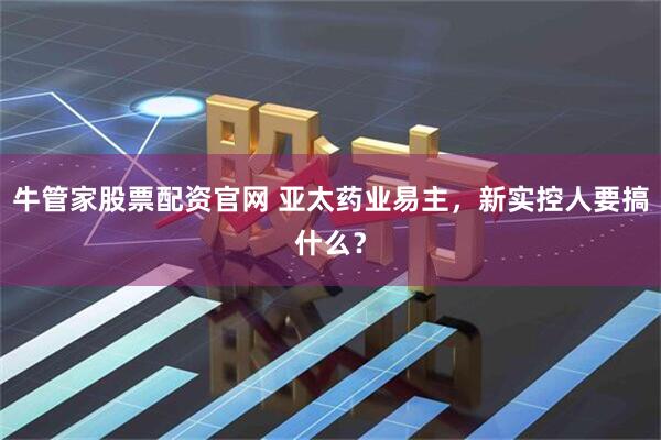 牛管家股票配资官网 亚太药业易主，新实控人要搞什么？