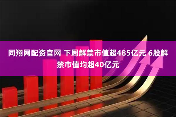 同翔网配资官网 下周解禁市值超485亿元 6股解禁市值均超40亿元