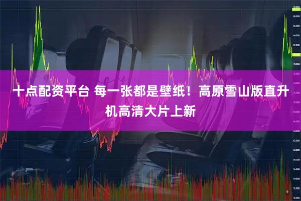 十点配资平台 每一张都是壁纸！高原雪山版直升机高清大片上新
