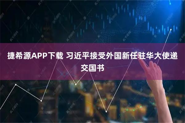 捷希源APP下载 习近平接受外国新任驻华大使递交国书