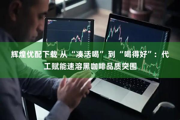 辉煌优配下载 从 “凑活喝” 到 “喝得好”：代工赋能速溶黑咖啡品质突围