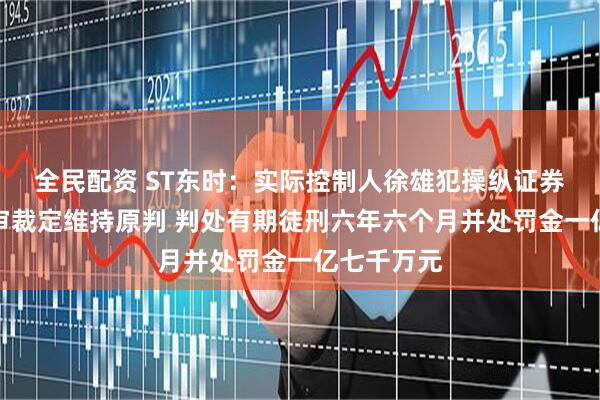 全民配资 ST东时：实际控制人徐雄犯操纵证券市场罪二审裁定维持原判 判处有期徒刑六年六个月并处罚金一亿七千万元