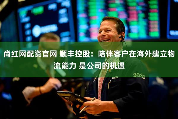 尚红网配资官网 顺丰控股：陪伴客户在海外建立物流能力 是公司的机遇
