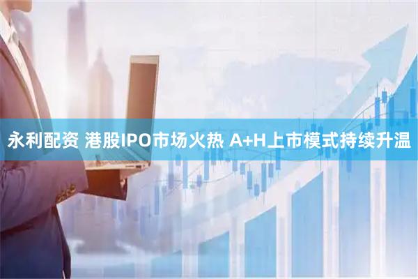 永利配资 港股IPO市场火热 A+H上市模式持续升温