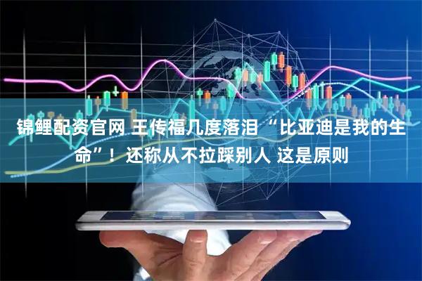 锦鲤配资官网 王传福几度落泪 “比亚迪是我的生命”！还称从不拉踩别人 这是原则