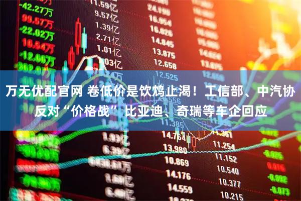 万无优配官网 卷低价是饮鸩止渴！工信部、中汽协反对“价格战” 比亚迪、奇瑞等车企回应