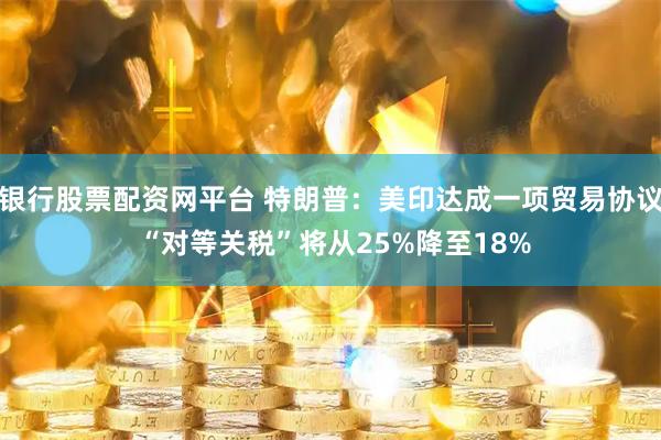 银行股票配资网平台 特朗普：美印达成一项贸易协议 “对等关税”将从25%降至18%