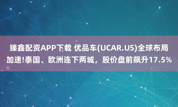 臻鑫配资APP下载 优品车(UCAR.US)全球布局加速!泰国、欧洲连下两城，股价盘前飙升17.5%