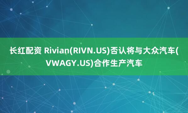 长红配资 Rivian(RIVN.US)否认将与大众汽车(VWAGY.US)合作生产汽车