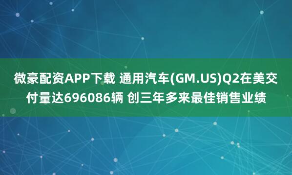 微豪配资APP下载 通用汽车(GM.US)Q2在美交付量达696086辆 创三年多来最佳销售业绩
