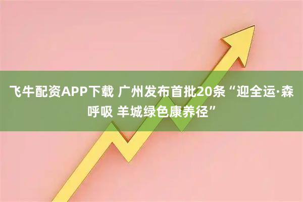 飞牛配资APP下载 广州发布首批20条“迎全运·森呼吸 羊城绿色康养径”