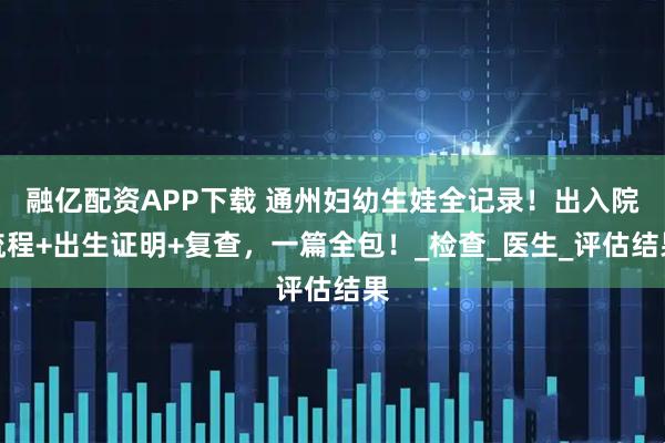融亿配资APP下载 通州妇幼生娃全记录！出入院流程+出生证明+复查，一篇全包！_检查_医生_评估结果