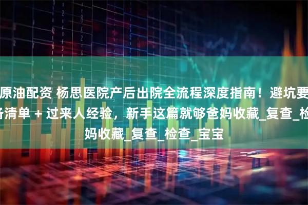 原油配资 杨思医院产后出院全流程深度指南！避坑要点 + 必备清单 + 过来人经验，新手这篇就够爸妈收藏_复查_检查_宝宝