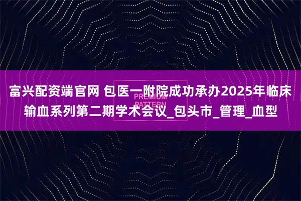 富兴配资端官网 包医一附院成功承办2025年临床输血系列第二期学术会议_包头市_管理_血型