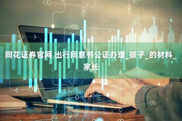 同花证券官网 出行同意书公证办理_孩子_的材料_家长