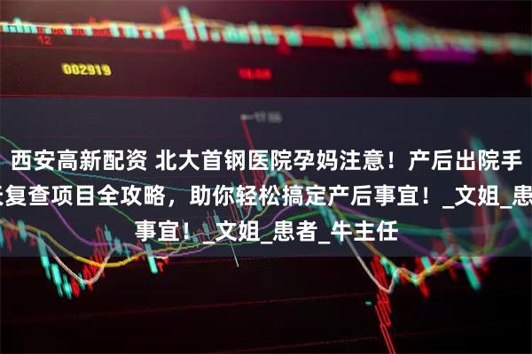 西安高新配资 北大首钢医院孕妈注意！产后出院手续及 42 天复查项目全攻略，助你轻松搞定产后事宜！_文姐_患者_牛主任