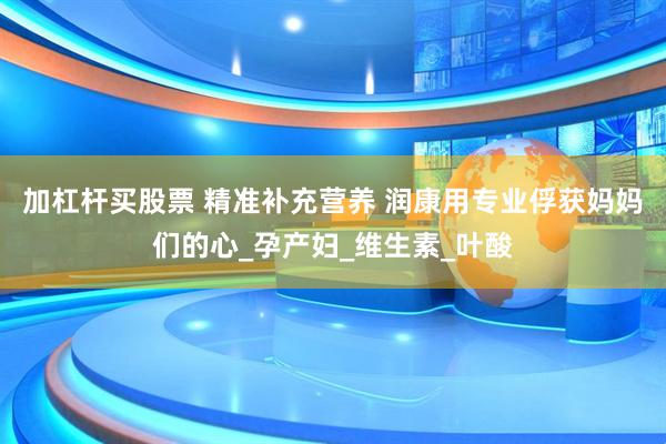 加杠杆买股票 精准补充营养 润康用专业俘获妈妈们的心_孕产妇_维生素_叶酸