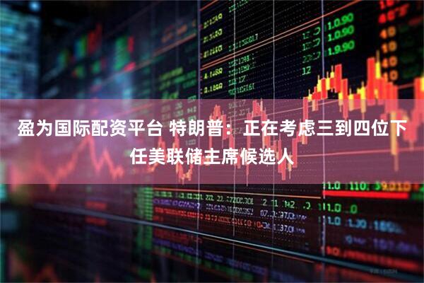 盈为国际配资平台 特朗普：正在考虑三到四位下任美联储主席候选人