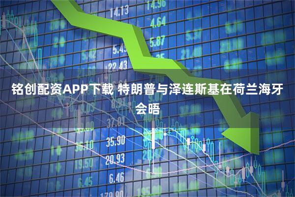 铭创配资APP下载 特朗普与泽连斯基在荷兰海牙会晤
