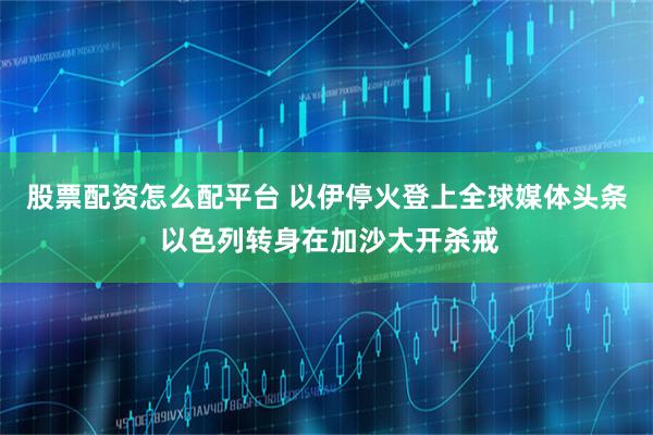 股票配资怎么配平台 以伊停火登上全球媒体头条 以色列转身在加沙大开杀戒