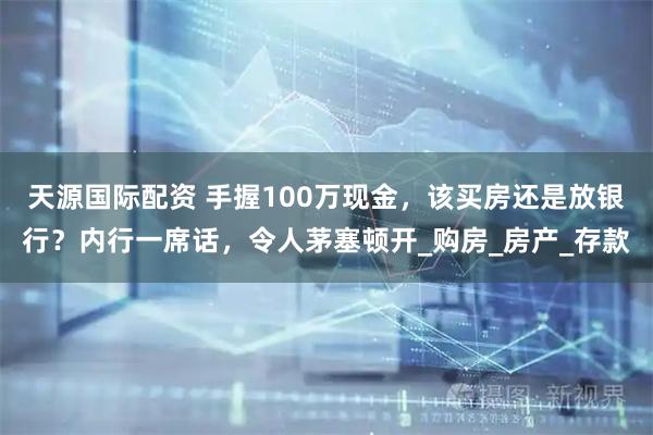 天源国际配资 手握100万现金，该买房还是放银行？内行一席话，令人茅塞顿开_购房_房产_存款