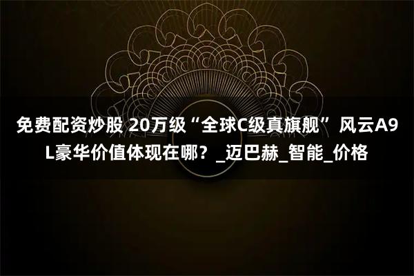 免费配资炒股 20万级“全球C级真旗舰” 风云A9L豪华价值体现在哪？_迈巴赫_智能_价格