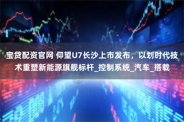 宝贷配资官网 仰望U7长沙上市发布，以划时代技术重塑新能源旗舰标杆_控制系统_汽车_搭载