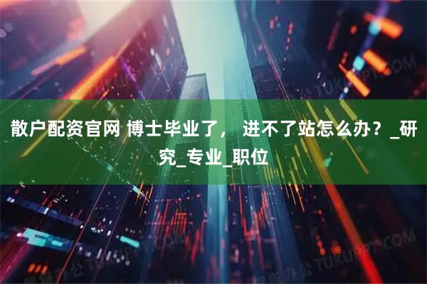 散户配资官网 博士毕业了， 进不了站怎么办？_研究_专业_职位