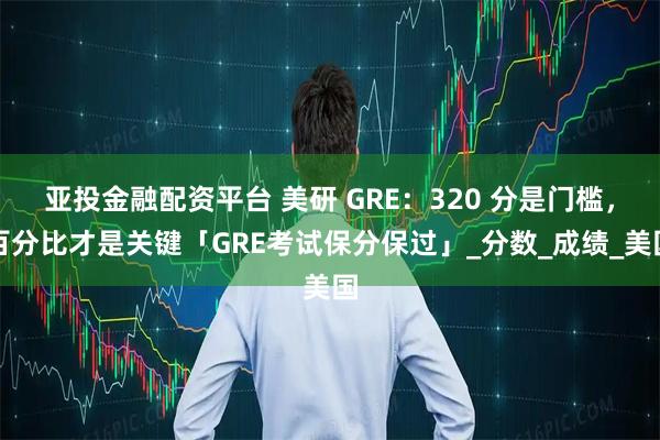 亚投金融配资平台 美研 GRE：320 分是门槛，百分比才是关键「GRE考试保分保过」_分数_成绩_美国