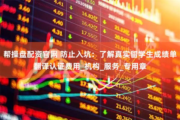 帮操盘配资官网 防止入坑：了解真实留学生成绩单翻译认证费用_机构_服务_专用章