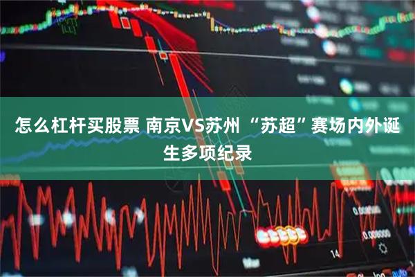 怎么杠杆买股票 南京VS苏州 “苏超”赛场内外诞生多项纪录