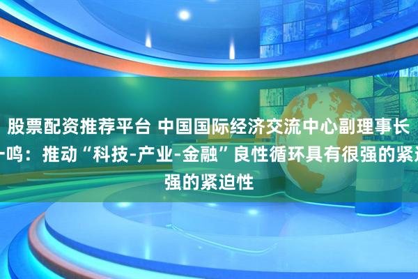 股票配资推荐平台 中国国际经济交流中心副理事长王一鸣：推动“科技-产业-金融”良性循环具有很强的紧迫性