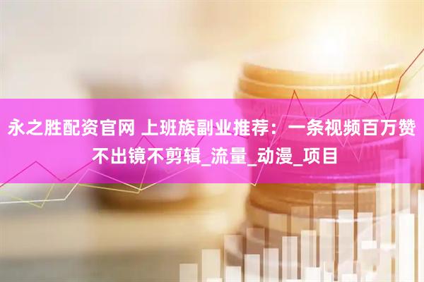 永之胜配资官网 上班族副业推荐：一条视频百万赞 不出镜不剪辑_流量_动漫_项目