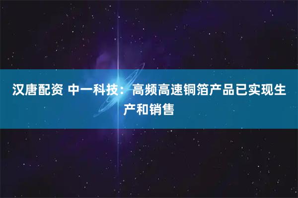 汉唐配资 中一科技：高频高速铜箔产品已实现生产和销售