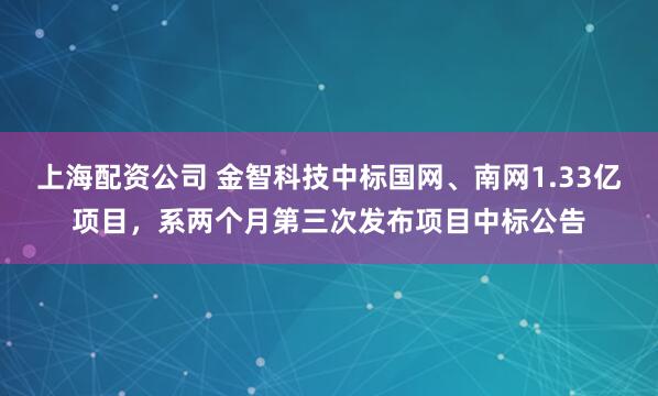 上海配资公司 金智科技中标国网、南网1.33亿项目，系两个月第三次发布项目中标公告
