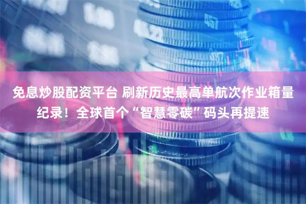 免息炒股配资平台 刷新历史最高单航次作业箱量纪录！全球首个“智慧零碳”码头再提速