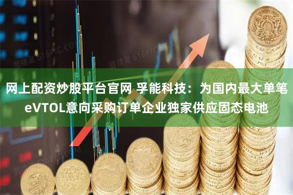网上配资炒股平台官网 孚能科技：为国内最大单笔eVTOL意向采购订单企业独家供应固态电池