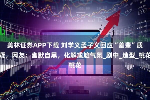 美林证券APP下载 刘学义孟子义回应“差辈”质疑，网友：幽默自黑，化解尴尬气氛_剧中_造型_桃花