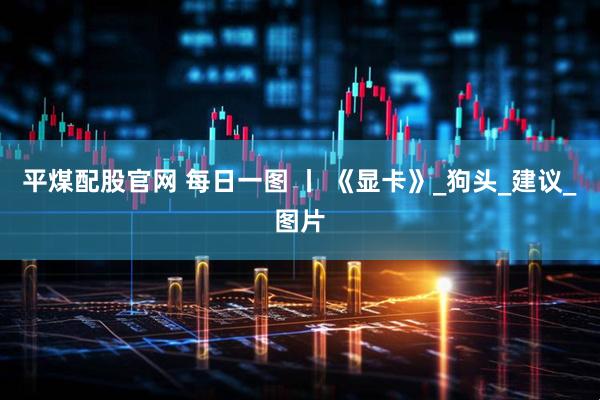 平煤配股官网 每日一图 丨 《显卡》_狗头_建议_图片