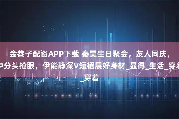 金巷子配资APP下载 秦昊生日聚会，友人同庆，中分头抢眼，伊能静深V短裙展好身材_显得_生活_穿着
