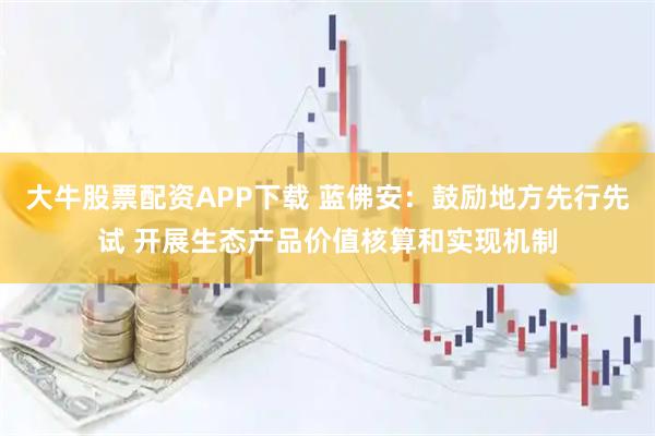 大牛股票配资APP下载 蓝佛安：鼓励地方先行先试 开展生态产品价值核算和实现机制