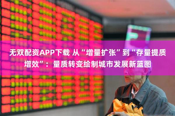 无双配资APP下载 从“增量扩张”到“存量提质增效”：量质转变绘制城市发展新蓝图