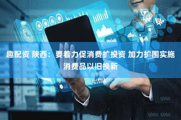 趣配资 陕西：要着力促消费扩投资 加力扩围实施消费品以旧换新