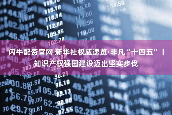 闪牛配资官网 新华社权威速览·非凡“十四五”丨知识产权强国建设迈出坚实步伐