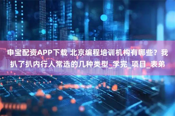 申宝配资APP下载 北京编程培训机构有哪些？我扒了扒内行人常选的几种类型_学完_项目_表弟