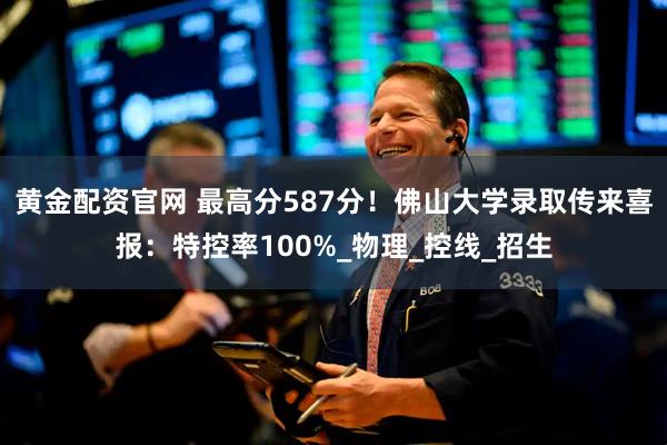 黄金配资官网 最高分587分！佛山大学录取传来喜报：特控率100%_物理_控线_招生