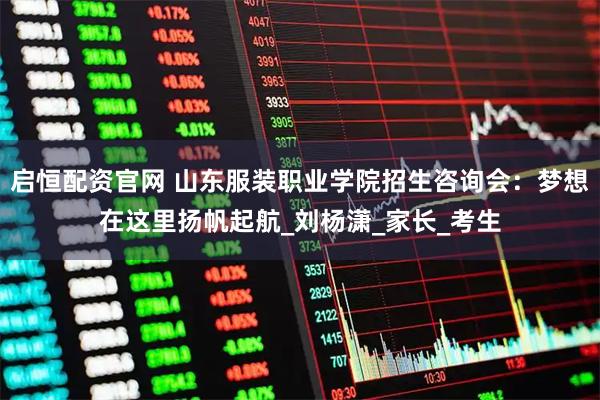 启恒配资官网 山东服装职业学院招生咨询会：梦想在这里扬帆起航_刘杨潇_家长_考生