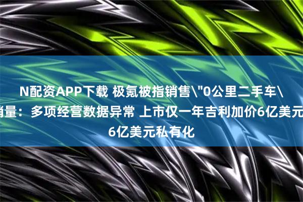 N配资APP下载 极氪被指销售＂0公里二手车＂粉饰销量：多项经营数据异常 上市仅一年吉利加价6亿美元私有化