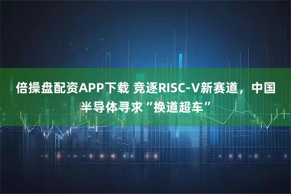 倍操盘配资APP下载 竞逐RISC-V新赛道，中国半导体寻求“换道超车”
